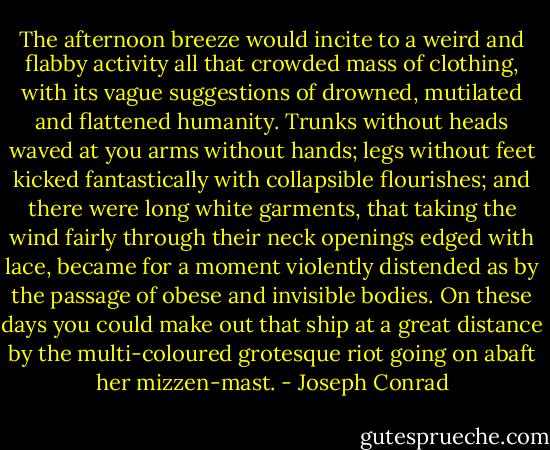 The afternoon breeze would incite to a weird and flabby activity all that crowded mass of clothing, with its vague suggestions of drowned, mutilated and flattened humanity. Trunks without heads waved at you arms without hands; legs without feet kicked fantastically with collapsible flourishes; and there were long white garments, that taking the wind fairly through their neck openings edged with lace, became for a moment violently distended as by the passage of obese and invisible bodies. On these days you could make out that ship at a great distance by the multi-coloured grotesque riot going on abaft her mizzen-mast. - Joseph Conrad