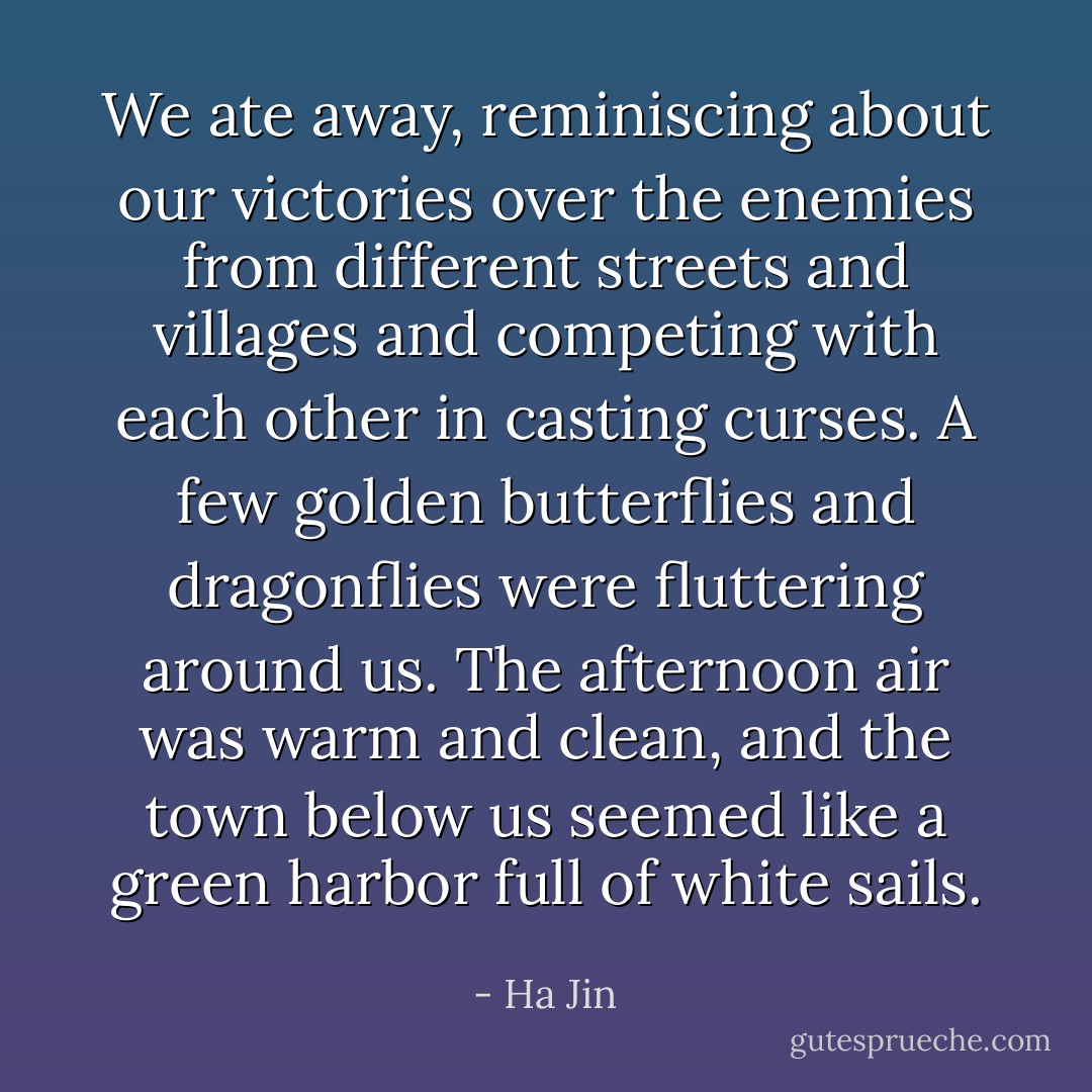 We ate away, reminiscing about our victories over the enemies from different streets and villages and competing with each other in casting curses. A few golden butterflies and dragonflies were fluttering around us. The afternoon air was warm and clean, and the town below us seemed like a green harbor full of white sails. - Ha Jin