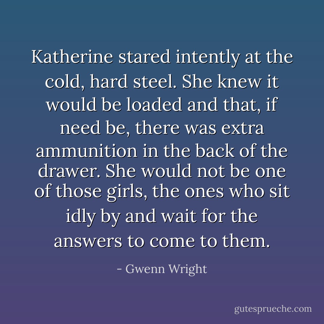 Katherine stared intently at the cold, hard steel. She knew it would be loaded and that, if need be, there was extra ammunition in the back of the drawer. She would not be one of those girls, the ones who sit idly by and wait for the answers to come to them. - Gwenn Wright