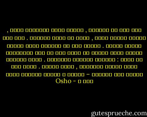 ذات يوم لن تستيقظ , سيقرع بائع الجرائد بابك , ستكون زوجتك تشخر , لكنك لن تكون موجودا . ذات يوم سيأتي الموت . فاضحك قبل أن يباغتك اضحك مادمت تمتلك فرصة للضحك ثم انظر إلى كل هذه السخافات من حولك : تتوالى الأيام متشابهه . تقوم بالعمل نفسه مرارا وتكرارا , طيلة حياتك . تلبس خفك وتسرع إلى الحمام – لماذا ؟ لتقوم بالعمل نفسه غدا ؟ - Osho