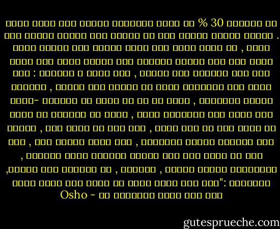 لا يستطيع 30 % من سكان نيويورك النوم بلا دواء منوم . يعتقد علماء النفس أنه إن استمر هذا الأمر مائتي عام أخرى , لن يكون هناك شخص واحد قادرا على النوم بدون منوم لقد فقد الناس القدرة على النوم كليا إذا سألك شخص فقد القدرة على النوم , كيف تنام ؟ وأجبته : أضع رأسي على الوسادة وأغط في النوم فلن يصدقك , سيعتبر الأمر مستحيلا , ويشك في أن لك حيلة لا يعرفها -لأنه يضع رأسه على الوسادة أيضا , لكنه لا يستطيع أن ينام قد يأتي زمن لا سمح الله , بعد ألف أو ألفي عام , يفتقد فيه الجميع النوم الطبيعي , ولن يصدق الناس أنه , قبل ألف أو ألفي عام كان الناس ينامون نوما طبيعيا , سيعتبرون الأمر خيالا , أسطورة , لن يصدقوا أنه حقيقة, سيقولون :"هذا غير ممكن لأنه لا يحدث لنا فكيف نصدق أنه كان يحصل للآخرين ؟؟ - Osho