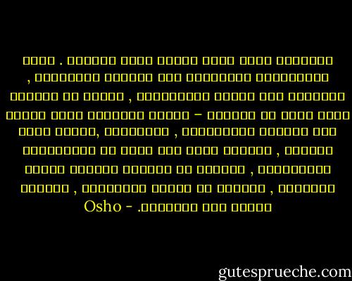 المطلوب حركة تأمل كبيرة تشمل الجميع . يذهب المكتئبون الغربيون إلى محللين نفسانيين ,<br />معالجين وكل أنواع المشعوذين , الذين هم بدورهم أكثر كآبة من مرضاهم – لأنهم يستمعون طيلة الوقت إلى شكايات المكتئبين , اليائسين ,فاقدي معنى الحياة , وعندما يرون هذا الكم من الموهوبين المكتئبين , يبدؤون هم بدورهم يخسرون روحهم تدريجيا , يعجزون عن تقديم المساعدة , يصبحون بحاجه لمن يساعدهم. - Osho