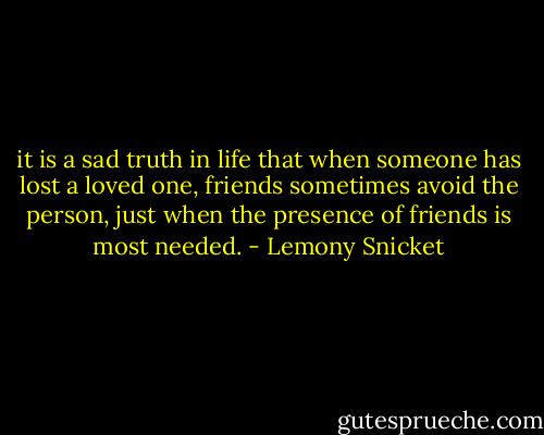 it is a sad truth in life that when someone has lost a loved one, friends sometimes avoid the person, just when the presence of friends is most needed. - Lemony Snicket