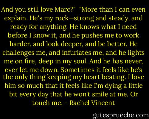 And you still love Marc?"<br /><br />"More than I can even explain. He's my rock—strong and steady, and ready for anything. He knows what I need before I know it, and he pushes me to work harder, and look deeper, and be better. He challenges me, and infuriates me, and he lights me on fire, deep in my soul. And he has never, ever let me down. Sometimes it feels like he's the only thing keeping my heart beating. I love him so much that it feels like I'm dying a little bit every day that he won't smile at me. Or touch me. - Rachel Vincent