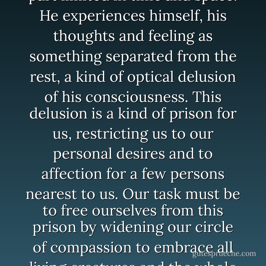 A human being is a part of the whole called by us universe, a part limited in time and space. He experiences himself, his thoughts and feeling as something separated from the rest, a kind of optical delusion of his consciousness. This delusion is a kind of prison for us, restricting us to our personal desires and to affection for a few persons nearest to us. Our task must be to free ourselves from this prison by widening our circle of compassion to embrace all living creatures and the whole of nature in its beauty. - Albert Einstein