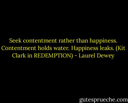 Seek contentment rather than happiness. Contentment holds water. Happiness leaks. (Kit Clark in REDEMPTION) - Laurel Dewey