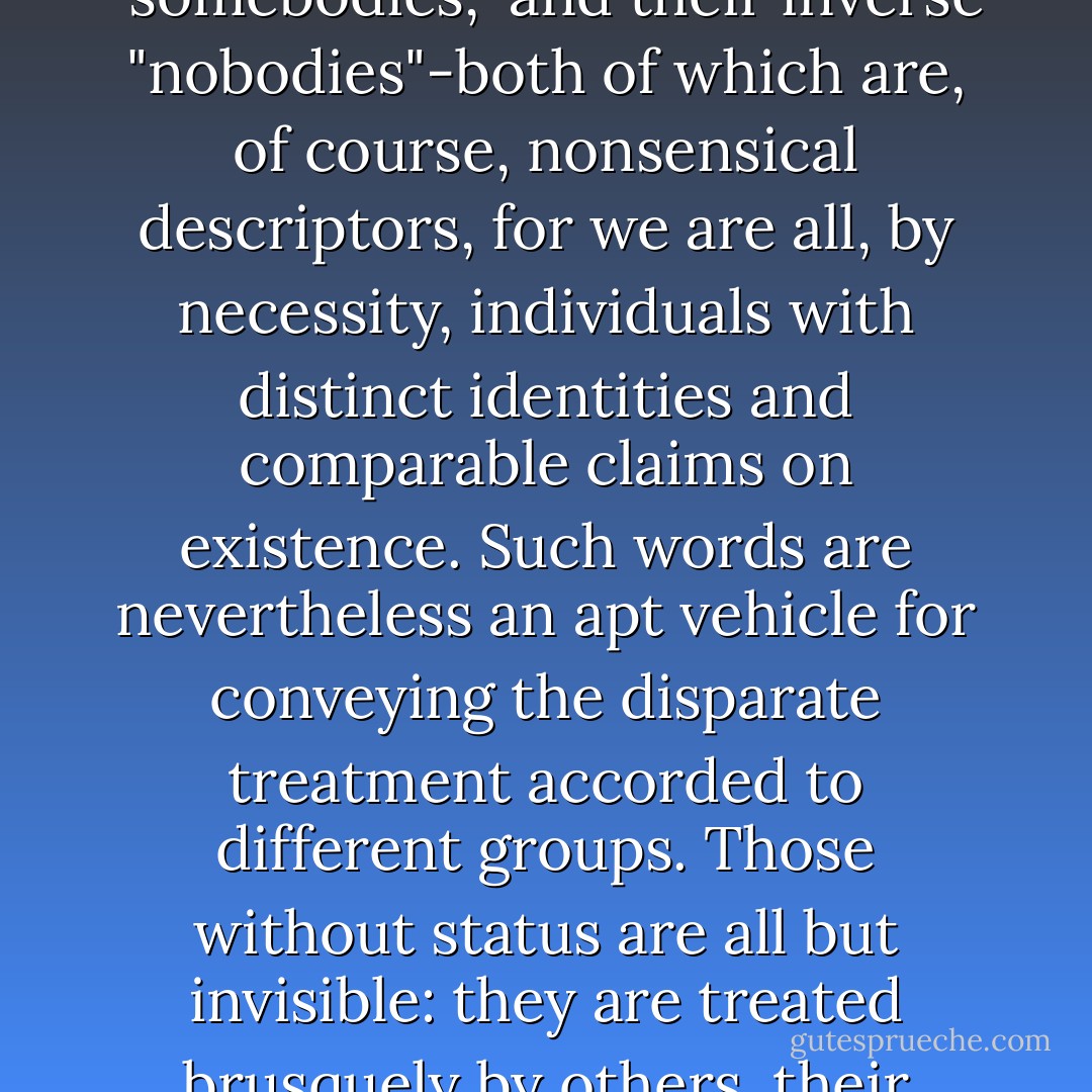 People who hold important positions in society are commonly labelled "somebodies," and their inverse "nobodies"-both of which are, of course, nonsensical descriptors, for we are all, by necessity, individuals with distinct identities and comparable claims on existence. Such words are nevertheless an apt vehicle for conveying the disparate treatment accorded to different groups. Those without status are all but invisible: they are treated brusquely by others, their complexities trampled upon and their singularities ignored. - Alain de Botton