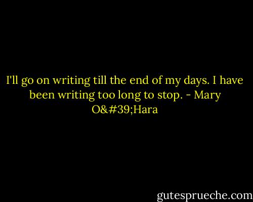 I'll go on writing till the end of my days. I have been writing too long to stop. - Mary O'Hara