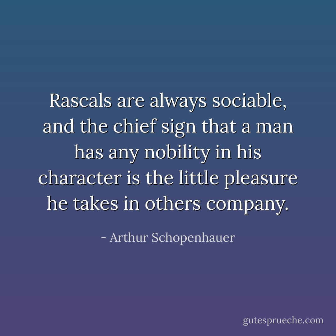 Rascals are always sociable, and the chief sign that a man has any nobility in his character is the little pleasure he takes in others company. - Arthur Schopenhauer