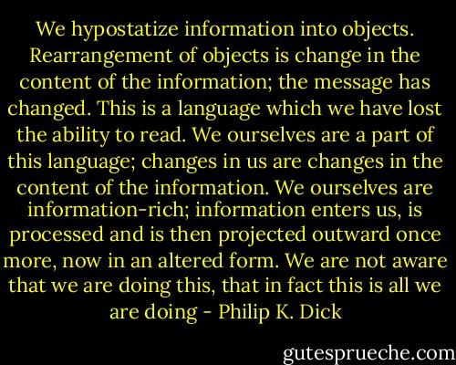We hypostatize information into objects. Rearrangement of objects is change in the content of the information; the message has changed. This is a language which we have lost the ability to read. We ourselves are a part of this language; changes in us are changes in the content of the information. We ourselves are information-rich; information enters us, is processed and is then projected outward once more, now in an altered form. We are not aware that we are doing this, that in fact this is all we are doing - Philip K. Dick