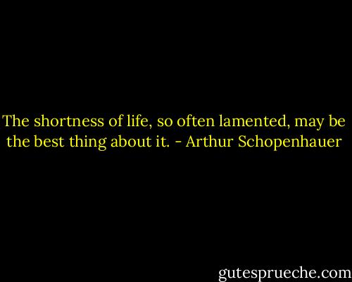 The shortness of life, so often lamented, may be the best thing about it. - Arthur Schopenhauer