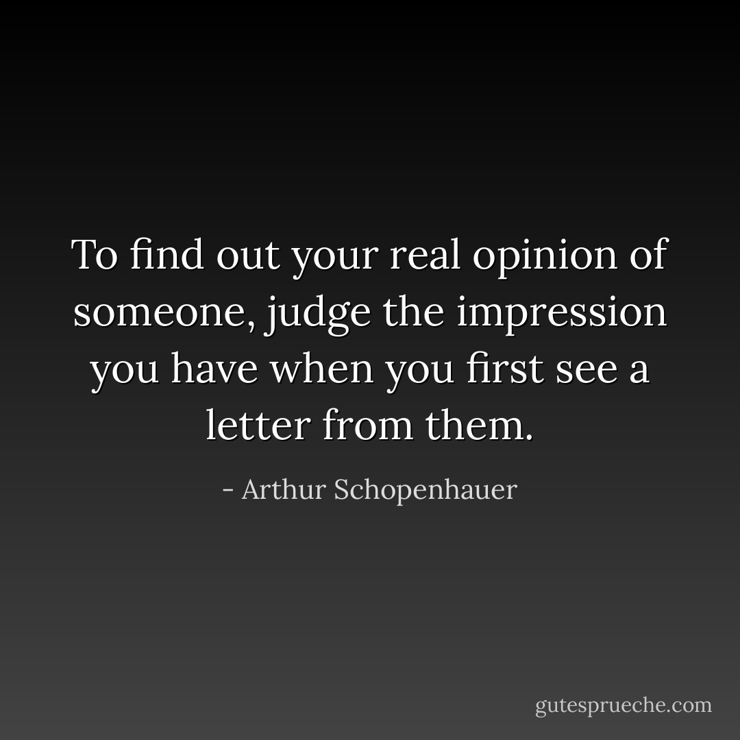 To find out your real opinion of someone, judge the impression you have when you first see a letter from them. - Arthur Schopenhauer