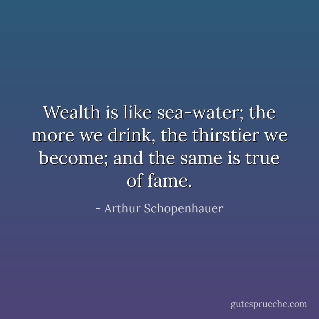Wealth is like sea-water; the more we drink, the thirstier we become; and the same is true of fame. - Arthur Schopenhauer