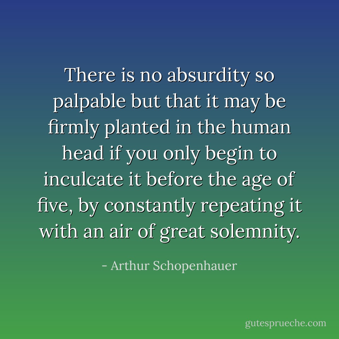 There is no absurdity so palpable but that it may be firmly planted in the human head if you only begin to inculcate it before the age of five, by constantly repeating it with an air of great solemnity. - Arthur Schopenhauer