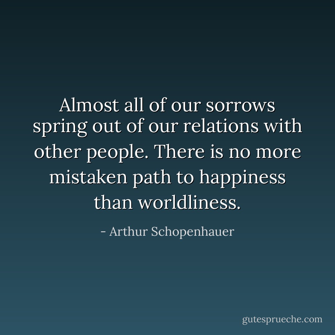 Almost all of our sorrows spring out of our relations with other people. There is no more mistaken path to happiness than worldliness. - Arthur Schopenhauer