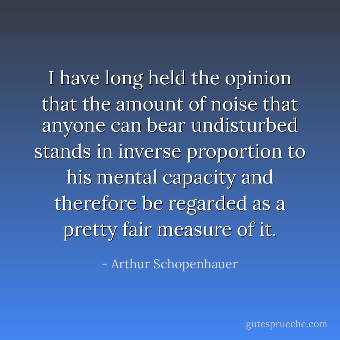 I have long held the opinion that the amount of noise that anyone can bear undisturbed stands in inverse proportion to his mental capacity and therefore be regarded as a pretty fair measure of it. - Arthur Schopenhauer