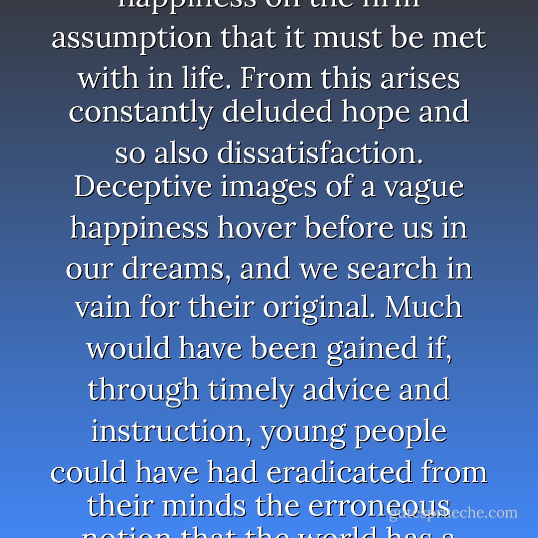 What disturbs and depresses young people is the hunt for happiness on the firm assumption that it must be met with in life. From this arises constantly deluded hope and so also dissatisfaction. Deceptive images of a vague happiness hover before us in our dreams, and we search in vain for their original. Much would have been gained if, through timely advice and instruction, young people could have had eradicated from their minds the erroneous notion that the world has a great deal to offer them. - Arthur Schopenhauer