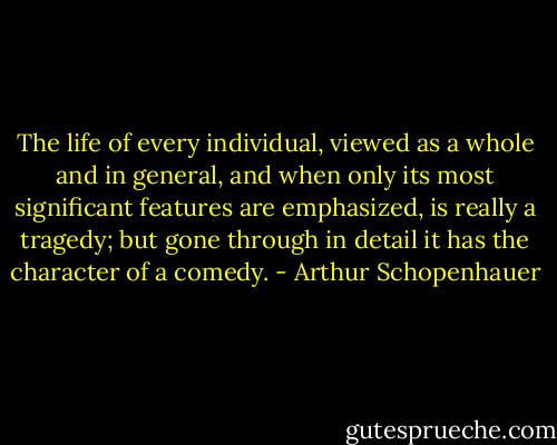 The life of every individual, viewed as a whole and in general, and when only its most significant features are emphasized, is really a tragedy; but gone through in detail it has the character of a comedy. - Arthur Schopenhauer