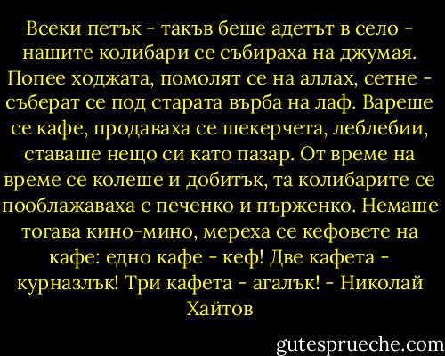 Всеки петък - такъв беше адетът в село - нашите колибари се събираха на джумая. Попее ходжата, помолят се на аллах, сетне - съберат се под старата върба на лаф. Вареше се кафе, продаваха се шекерчета, леблебии, ставаше нещо си като пазар. От време на време се колеше и добитък, та колибарите се пооблажаваха с печенко и пърженко. Немаше тогава кино-мино, мереха се кефовете на кафе: едно кафе - кеф! Две кафета - курназлък! Три кафета - агалък! - Николай Хайтов