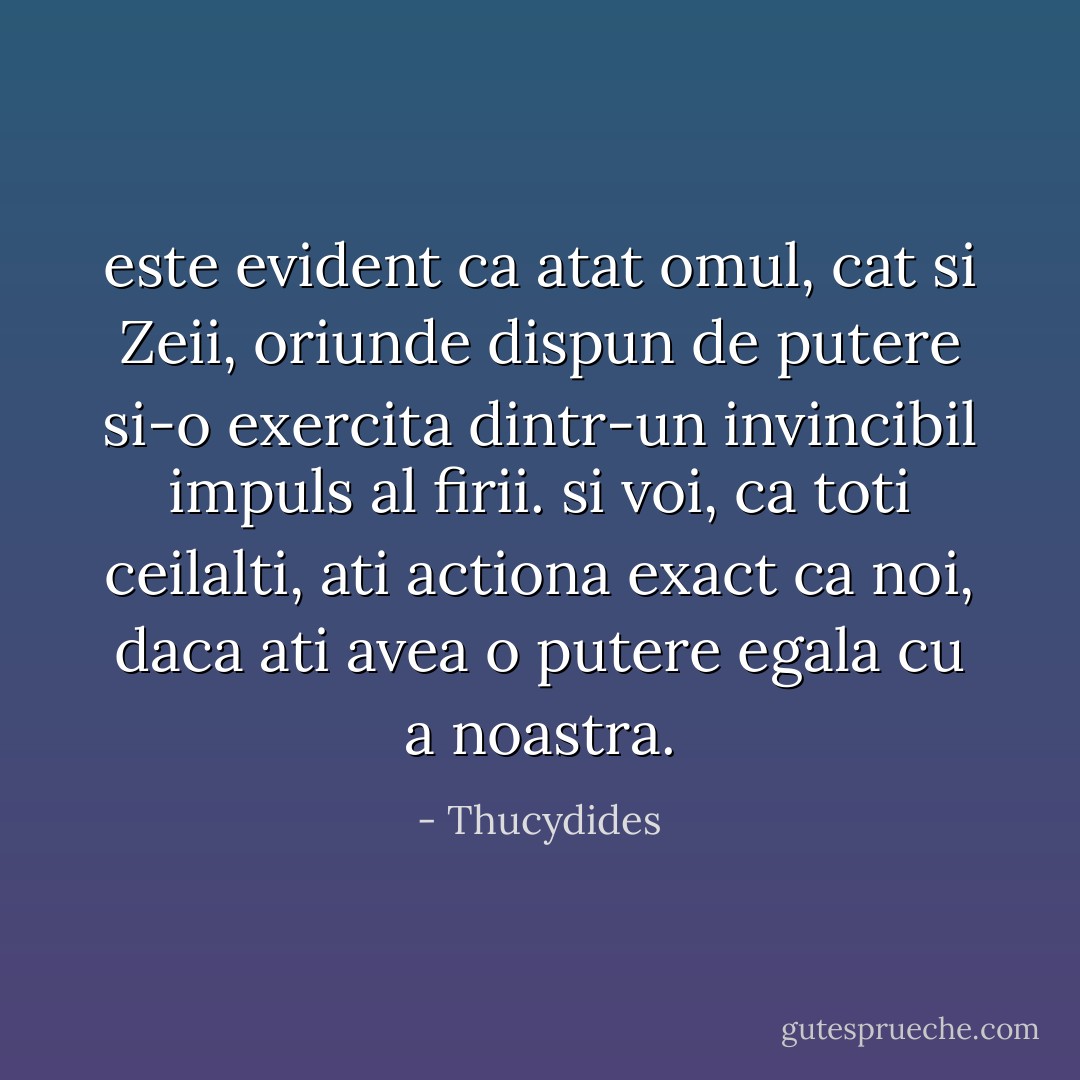 este evident ca atat omul, cat si Zeii, oriunde dispun de putere si-o exercita dintr-un invincibil impuls al firii. si voi, ca toti ceilalti, ati actiona exact ca noi, daca ati avea o putere egala cu a noastra. - Thucydides