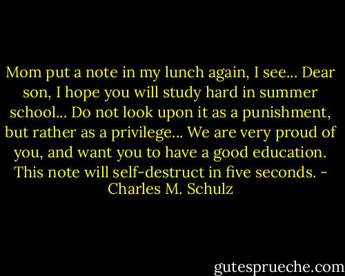 Mom put a note in my lunch again, I see... Dear son, I hope you will study hard in summer school... Do not look upon it as a punishment, but rather as a privilege... We are very proud of you, and want you to have a good education. This note will self-destruct in five seconds. - Charles M. Schulz