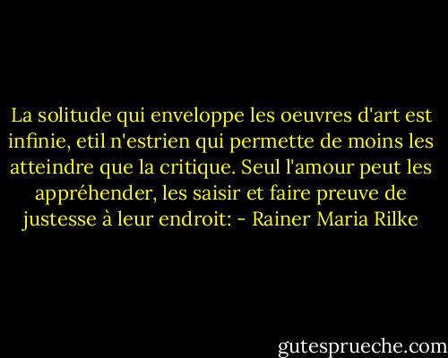 La solitude qui enveloppe les oeuvres d'art est infinie, etil n'estrien qui permette de moins les atteindre que la critique. Seul l'amour peut les appréhender, les saisir et faire preuve de justesse à leur endroit: - Rainer Maria Rilke