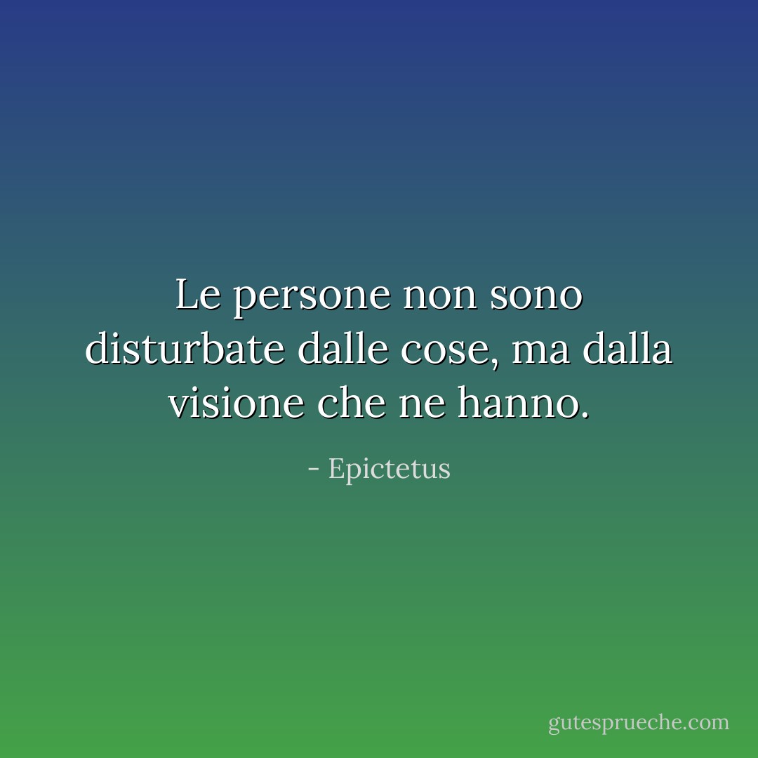 Le persone non sono disturbate dalle cose, ma dalla visione che ne hanno. - Epictetus