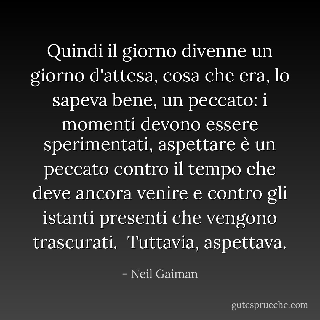 Quindi il giorno divenne un giorno d'attesa, cosa che era, lo sapeva bene, un peccato: i momenti devono essere sperimentati, aspettare è un peccato contro il tempo che deve ancora venire e contro gli istanti presenti che vengono trascurati. <br />Tuttavia, aspettava. - Neil Gaiman