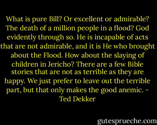 What is pure Bill? Or excellent or admirable? The death of a million people in a flood? God evidently through so. He is incapable of acts that are not admirable, and it is He who brought about the Flood. How about the slaying of children in Jericho? There are a few Bible stories that are not as terrible as they are happy. We just prefer to leave out the terrible part, but that only makes the good anemic. - Ted Dekker