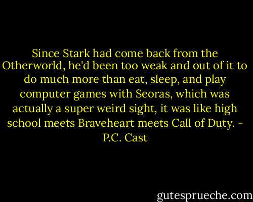 Since Stark had come back from the Otherworld, he'd been too weak and out of it to do much more than eat, sleep, and play computer games with Seoras, which was actually a super weird sight, it was like high school meets Braveheart meets Call of Duty. - P.C. Cast