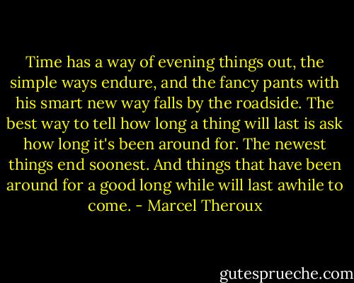 Time has a way of evening things out, the simple ways endure, and the fancy pants with his smart new way falls by the roadside. The best way to tell how long a thing will last is ask how long it's been around for. The newest things end soonest. And things that have been around for a good long while will last awhile to come. - Marcel Theroux