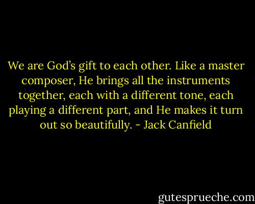 We are God’s gift to each other. Like a master composer, He brings all the instruments together, each with a different tone, each playing a different part, and He makes it turn out so beautifully. - Jack Canfield