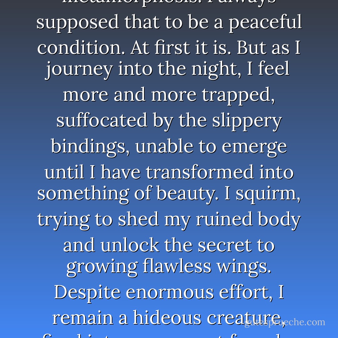 Swathed in silk, I feel like a caterpillar in a cocoon awaiting metamorphosis. I always supposed that to be a peaceful condition. At first it is. But as I journey into the night, I feel more and more trapped, suffocated by the slippery bindings, unable to emerge until I have transformed into something of beauty. I squirm, trying to shed my ruined body and unlock the secret to growing flawless wings. Despite enormous effort, I remain a hideous creature, fired into my current form by the blast from the bombs. - Suzanne Collins