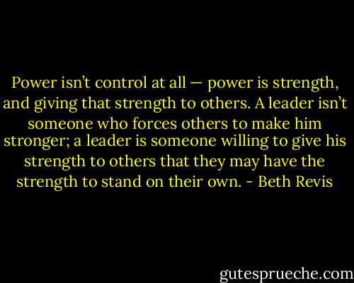 Power isn’t control at all — power is strength, and giving that strength to others. A leader isn’t someone who forces others to make him stronger; a leader is someone willing to give his strength to others that they may have the strength to stand on their own. - Beth Revis