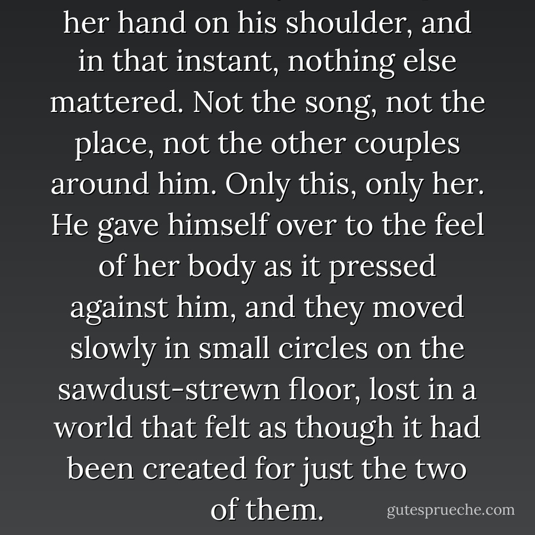 He closed his eyes as she put her hand on his shoulder, and in that instant, nothing else mattered. Not the song, not the place, not the other couples around him. Only this, only her. He gave himself over to the feel of her body as it pressed against him, and they moved slowly in small circles on the sawdust-strewn floor, lost in a world that felt as though it had been created for just the two of them. - Nicholas Sparks