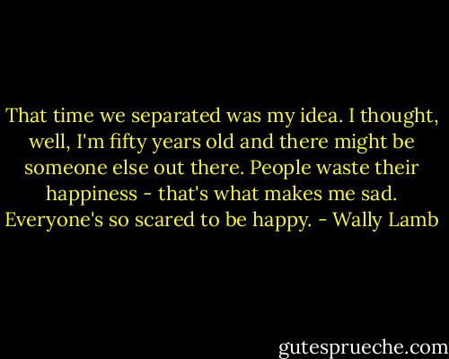 That time we separated was my idea. I thought, well, I'm fifty years old and there might be someone else out there. People waste their happiness - that's what makes me sad. Everyone's so scared to be happy. - Wally Lamb