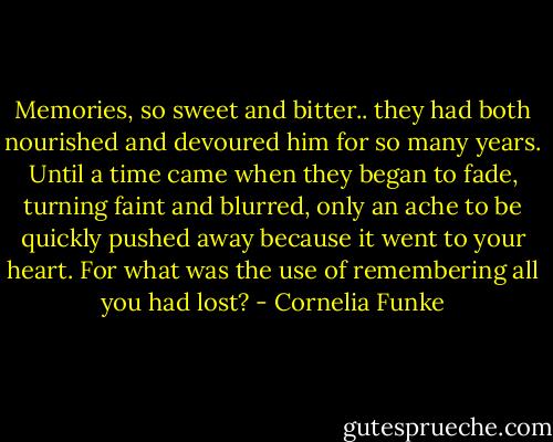Memories, so sweet and bitter.. they had both nourished and devoured him for so many years. Until a time came when they began to fade, turning faint and blurred, only an ache to be quickly pushed away because it went to your heart. For what was the use of remembering all you had lost? - Cornelia Funke