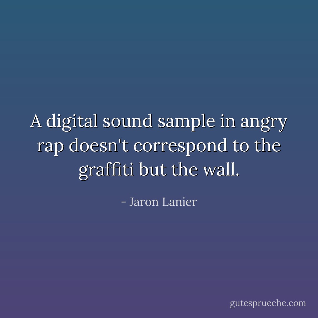 A digital sound sample in angry rap doesn't correspond to the graffiti but the wall. - Jaron Lanier