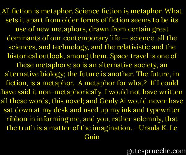 All fiction is metaphor. Science fiction is metaphor. What sets it apart<br />from older forms of fiction seems to be its use of new metaphors, drawn from<br />certain great dominants of our contemporary life -- science, all the sciences,<br />and technology, and the relativistic and the historical outlook, among them.<br />Space travel is one of these metaphors; so is an alternative society, an<br />alternative biology; the future is another. The future, in fiction, is a<br />metaphor.<br /><br />A metaphor for what?<br /><br />If I could have said it non-metaphorically, I would not have written all these<br />words, this novel; and Genly Ai would never have sat down at my desk and used<br />up my ink and typewriter ribbon in informing me, and you, rather solemnly,<br />that the truth is a matter of the imagination. - Ursula K. Le Guin