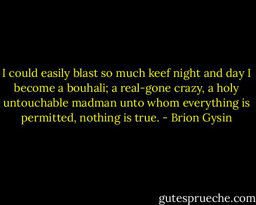 I could easily blast so much keef night and day I become a bouhali; a real-gone crazy, a holy untouchable madman unto whom everything is permitted, nothing is true. - Brion Gysin