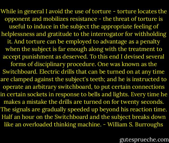 While in general I avoid the use of torture - torture locates the opponent and mobilizes resistance - the threat of torture is useful to induce in the subject the appropriate feeling of helplessness and gratitude to the interrogator for withholding it. And torture can be employed to advantage as a penalty when the subject is far enough along with the treatment to accept punishment as deserved. To this end I devised several forms of disciplinary procedure. One was known as the Switchboard. Electric drills that can be turned on at any time are clamped against the subject's teeth; and he is instructed to operate an arbitrary switchboard, to put certain connections in certain sockets in response to bells and lights. Every time he makes a mistake the drills are turned on for twenty seconds. The signals are gradually speeded up beyond his reaction time. Half an hour on the Switchboard and the subject breaks down like an overloaded thinking machine. - William S. Burroughs