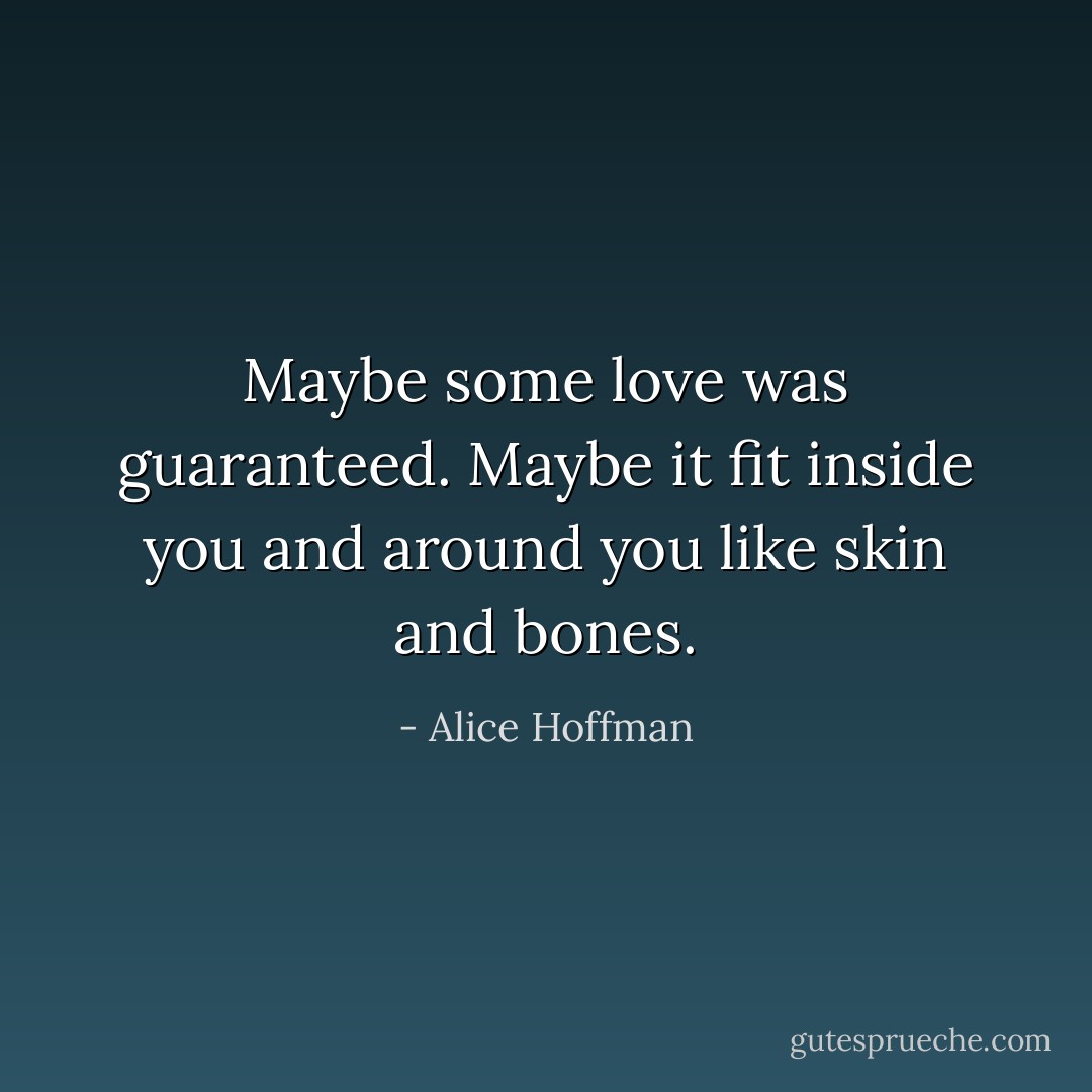 Maybe some love was guaranteed. Maybe it fit inside you and around you like skin and bones. - Alice Hoffman
