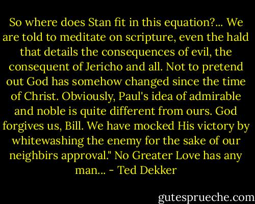 So where does Stan fit in this equation?...<br />We are told to meditate on scripture, even the hald that details the consequences of evil, the consequent of Jericho and all. Not to pretend out God has somehow changed since the time of Christ. Obviously, Paul's idea of admirable and noble is quite different from ours. God forgives us, Bill. We have mocked His victory by whitewashing the enemy for the sake of our neighbirs approval."<br />No Greater Love has any man... - Ted Dekker