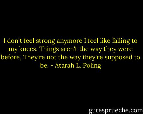 I don't feel strong anymore<br />I feel like falling to my knees.<br />Things aren't the way they were before,<br />They're not the way they're supposed to be. - Atarah L. Poling
