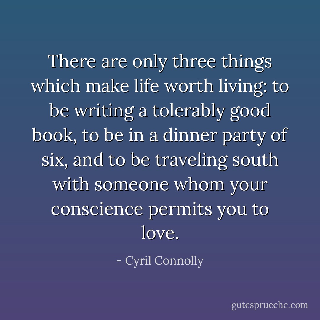 There are only three things which make life worth living: to be writing a tolerably good book, to be in a dinner party of six, and to be traveling south with someone whom your conscience permits you to love. - Cyril Connolly