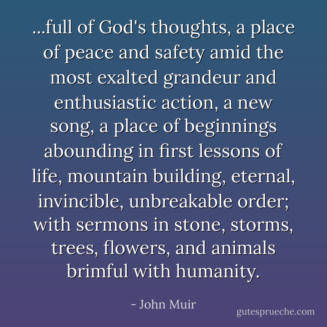 ...full of God's thoughts, a place of peace and safety amid the most exalted grandeur and enthusiastic action, a new song, a place of beginnings abounding in first lessons of life, mountain building, eternal, invincible, unbreakable order; with sermons in stone, storms, trees, flowers, and animals brimful with humanity. - John Muir