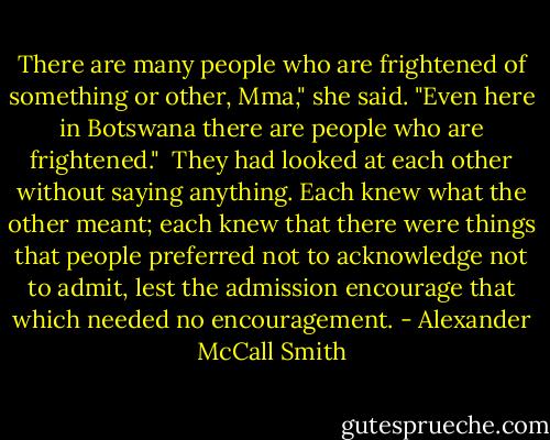 There are many people who are frightened of something or other, Mma," she said. "Even here in Botswana there are people who are frightened."<br /><br />They had looked at each other without saying anything. Each knew what the other meant; each knew that there were things that people preferred not to acknowledge not to admit, lest the admission encourage that which needed no encouragement. - Alexander McCall Smith