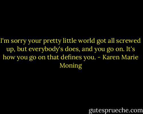 I'm sorry your pretty little world got all screwed up, but everybody's does, and you go on. It's how you go on that defines you. - Karen Marie Moning
