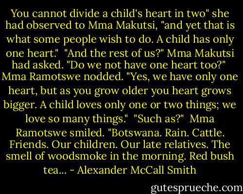 You cannot divide a child's heart in two" she had observed to Mma Makutsi, "and yet that is what some people wish to do. A child has only one heart."<br /><br />"And the rest of us?" Mma Makutsi had asked. "Do we not have one heart too?"<br /><br />Mma Ramotswe nodded. "Yes, we have only one heart, but as you grow older you heart grows bigger. A child loves only one or two things; we love so many things."<br /><br />"Such as?"<br /><br />Mma Ramotswe smiled. "Botswana. Rain. Cattle. Friends. Our children. Our late relatives. The smell of woodsmoke in the morning. Red bush tea... - Alexander McCall Smith