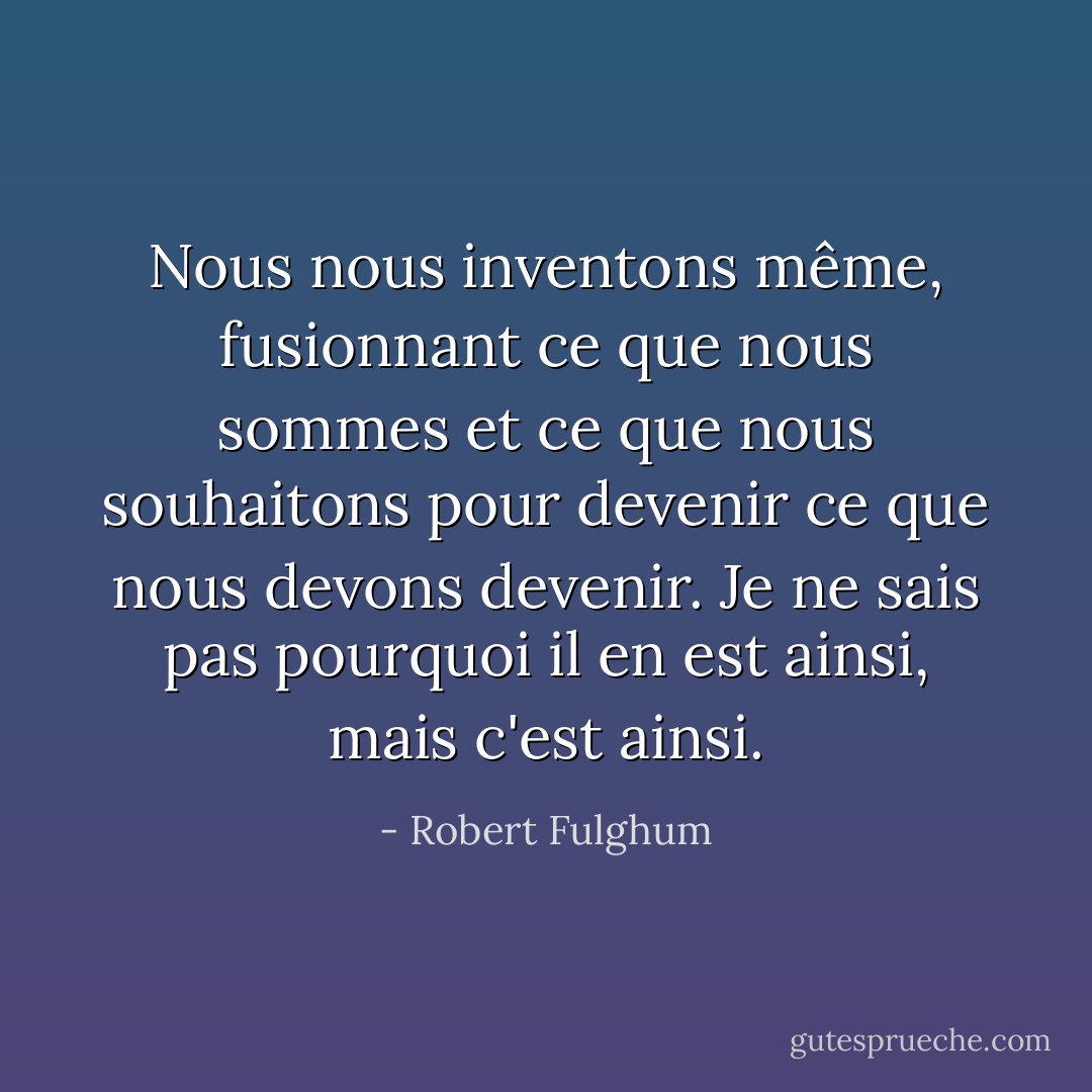 Nous nous inventons même, fusionnant ce que nous sommes et ce que nous souhaitons pour devenir ce que nous devons devenir. Je ne sais pas pourquoi il en est ainsi, mais c'est ainsi. - Robert Fulghum